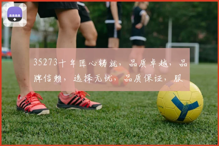 35273十年匠心铸就，品质卓越，品牌信赖，选择无忧，品质保证，服务至上。