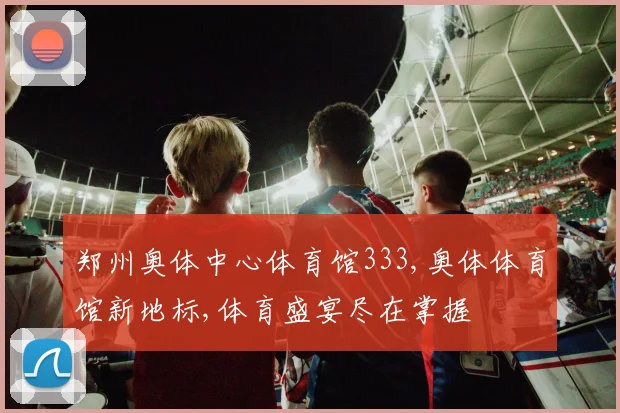郑州奥体中心体育馆333,奥体体育馆新地标,体育盛宴尽在掌握